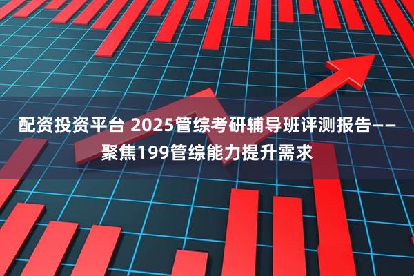 配资投资平台 2025管综考研辅导班评测报告——聚焦199管综能力提升需求