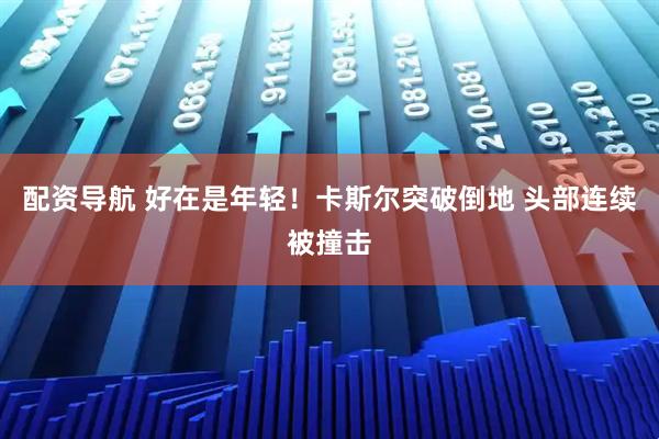 配资导航 好在是年轻！卡斯尔突破倒地 头部连续被撞击