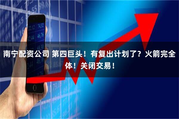 南宁配资公司 第四巨头！有复出计划了？火箭完全体！关闭交易！