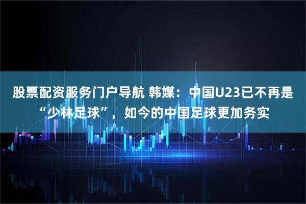 股票配资服务门户导航 韩媒：中国U23已不再是“少林足球”，如今的中国足球更加务实