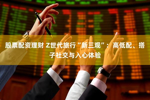 股票配资理财 Z世代旅行“新三观”：高低配、搭子社交与入心体验