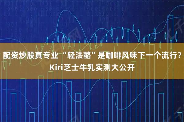 配资炒股真专业 “轻法酪”是咖啡风味下一个流行？Kiri芝士牛乳实测大公开