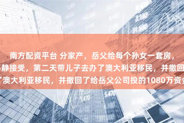南方配资平台 分家产，岳父给每个孙女一套房，唯独漏了我儿子，我平静接受，第二天带儿子去办了澳大利亚移民，并撤回了给岳父公司投的1080万资金