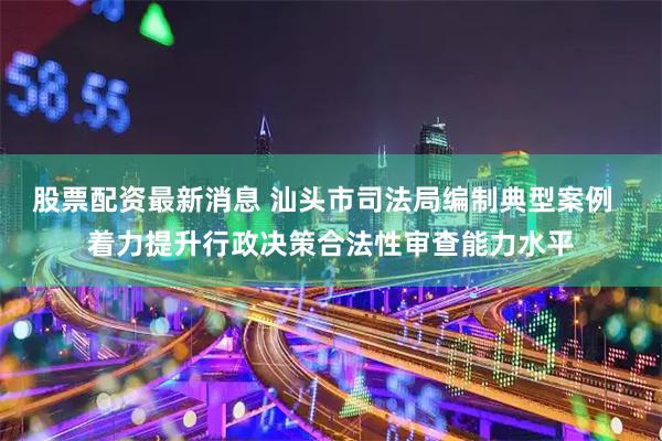 股票配资最新消息 汕头市司法局编制典型案例  着力提升行政决策合法性审查能力水平