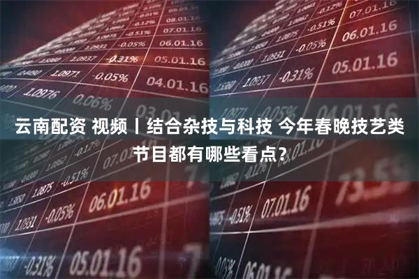 云南配资 视频丨结合杂技与科技 今年春晚技艺类节目都有哪些看点？