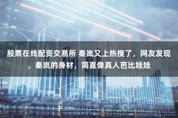 股票在线配资交易所 秦岚又上热搜了，网友发现，秦岚的身材，简直像真人芭比娃娃