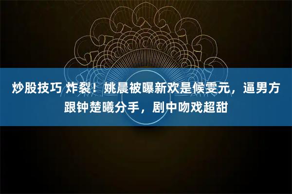 炒股技巧 炸裂！姚晨被曝新欢是候雯元，逼男方跟钟楚曦分手，剧中吻戏超甜