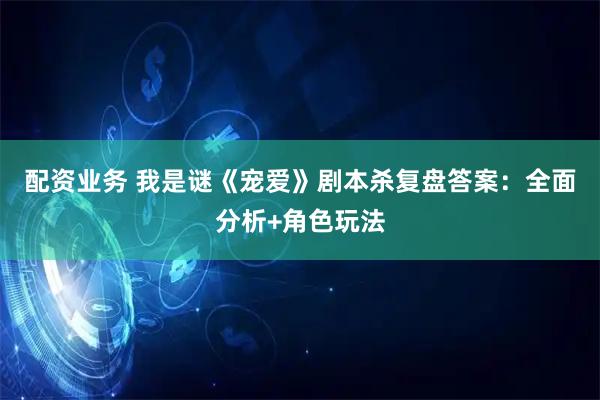 配资业务 我是谜《宠爱》剧本杀复盘答案:全面分析+角色玩法