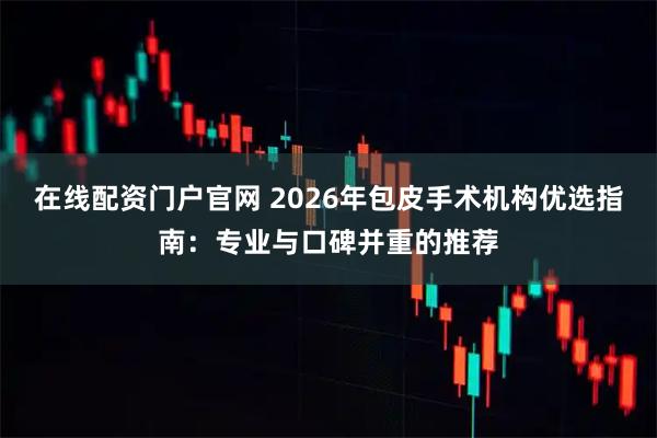 在线配资门户官网 2026年包皮手术机构优选指南：专业与口碑并重的推荐
