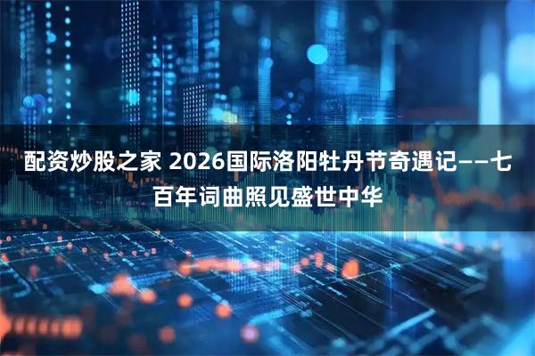 配资炒股之家 2026国际洛阳牡丹节奇遇记——七百年词曲照见盛世中华