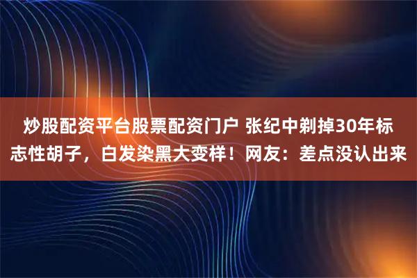 炒股配资平台股票配资门户 张纪中剃掉30年标志性胡子,白发染黑大变样!网友:差点没认出来