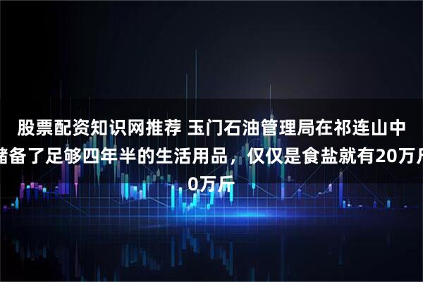 股票配资知识网推荐 玉门石油管理局在祁连山中储备了足够四年半的生活用品，仅仅是食盐就有20万斤