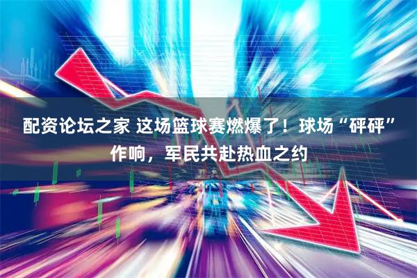 配资论坛之家 这场篮球赛燃爆了！球场“砰砰”作响，军民共赴热血之约