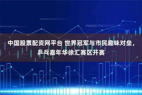 中国股票配资网平台 世界冠军与市民趣味对垒，乒乓嘉年华徐汇赛区开赛