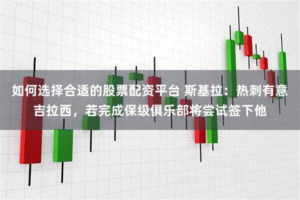 如何选择合适的股票配资平台 斯基拉：热刺有意吉拉西，若完成保级俱乐部将尝试签下他