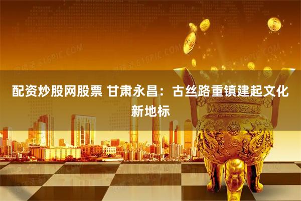 配资炒股网股票 甘肃永昌：古丝路重镇建起文化新地标