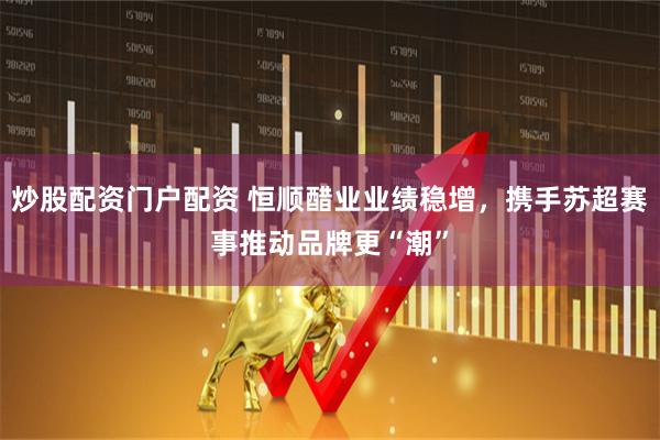 炒股配资门户配资 恒顺醋业业绩稳增，携手苏超赛事推动品牌更“潮”