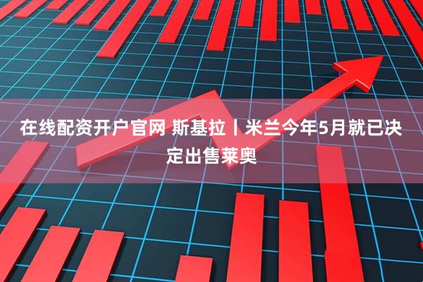 在线配资开户官网 斯基拉丨米兰今年5月就已决定出售莱奥